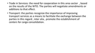 • Trade in Services: the need for cooperation in this area sector , based
on the results of the WTO. The parties will negotiate amendments or
additions to that effect.
• Transport: the parties recognize the importance of improving
transport services as a means to facilitate the exchange between the
parties in this regard , inter alia , promote the establishment of
centers for cargo consolidation.
 
