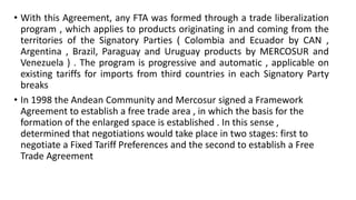 • With this Agreement, any FTA was formed through a trade liberalization
program , which applies to products originating in and coming from the
territories of the Signatory Parties ( Colombia and Ecuador by CAN ,
Argentina , Brazil, Paraguay and Uruguay products by MERCOSUR and
Venezuela ) . The program is progressive and automatic , applicable on
existing tariffs for imports from third countries in each Signatory Party
breaks
• In 1998 the Andean Community and Mercosur signed a Framework
Agreement to establish a free trade area , in which the basis for the
formation of the enlarged space is established . In this sense ,
determined that negotiations would take place in two stages: first to
negotiate a Fixed Tariff Preferences and the second to establish a Free
Trade Agreement
 