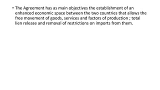 • The Agreement has as main objectives the establishment of an
enhanced economic space between the two countries that allows the
free movement of goods, services and factors of production ; total
lien release and removal of restrictions on imports from them.
 