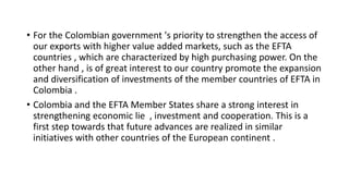 • For the Colombian government 's priority to strengthen the access of
our exports with higher value added markets, such as the EFTA
countries , which are characterized by high purchasing power. On the
other hand , is of great interest to our country promote the expansion
and diversification of investments of the member countries of EFTA in
Colombia .
• Colombia and the EFTA Member States share a strong interest in
strengthening economic lie , investment and cooperation. This is a
first step towards that future advances are realized in similar
initiatives with other countries of the European continent .
 