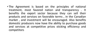 • The Agreement is based on the principles of national
treatment, most favored nation and transparency . It
benefits the export sector because they can sell their
products and services on favorable terms , in the Canadian
market , and investment will be encouraged. Also benefits
domestic producers now have the ability to purchase goods
and services at competitive prices sticking efficiency and
competitors
 