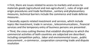 • First, there are issues related to access to markets and access to
materials goods (agricultural and non-agricultural ) , rules of origin and
origin procedures and trade facilitation , sanitary and phytosanitary
measures, technical barriers include the commerce and trade defense
measures .
• Secondly aspects related investment and services, which include
topics like investment, trade in services , telecommunications , financial
services and the temporary entry of business persons are presented .
• Third, the cross-cutting themes that establish disciplines to which the
commercial activities of both countries are subjected are described ;
including competition policy , labor and environmental issues , public
procurement , e-commerce , cooperation concerning trade and dispute
resolution
 