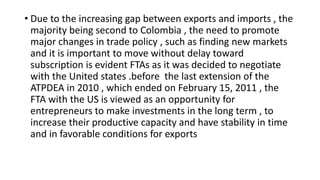 • Due to the increasing gap between exports and imports , the
majority being second to Colombia , the need to promote
major changes in trade policy , such as finding new markets
and it is important to move without delay toward
subscription is evident FTAs as it was decided to negotiate
with the United states .before the last extension of the
ATPDEA in 2010 , which ended on February 15, 2011 , the
FTA with the US is viewed as an opportunity for
entrepreneurs to make investments in the long term , to
increase their productive capacity and have stability in time
and in favorable conditions for exports
 