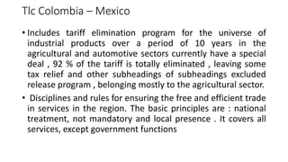 Tlc Colombia – Mexico
• Includes tariff elimination program for the universe of
industrial products over a period of 10 years in the
agricultural and automotive sectors currently have a special
deal , 92 % of the tariff is totally eliminated , leaving some
tax relief and other subheadings of subheadings excluded
release program , belonging mostly to the agricultural sector.
• Disciplines and rules for ensuring the free and efficient trade
in services in the region. The basic principles are : national
treatment, not mandatory and local presence . It covers all
services, except government functions
 