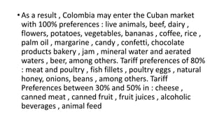• As a result , Colombia may enter the Cuban market
with 100% preferences : live animals, beef, dairy ,
flowers, potatoes, vegetables, bananas , coffee, rice ,
palm oil , margarine , candy , confetti, chocolate
products bakery , jam , mineral water and aerated
waters , beer, among others. Tariff preferences of 80%
: meat and poultry , fish fillets , poultry eggs , natural
honey, onions, beans , among others. Tariff
Preferences between 30% and 50% in : cheese ,
canned meat , canned fruit , fruit juices , alcoholic
beverages , animal feed
 