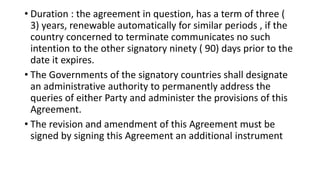• Duration : the agreement in question, has a term of three (
3) years, renewable automatically for similar periods , if the
country concerned to terminate communicates no such
intention to the other signatory ninety ( 90) days prior to the
date it expires.
• The Governments of the signatory countries shall designate
an administrative authority to permanently address the
queries of either Party and administer the provisions of this
Agreement.
• The revision and amendment of this Agreement must be
signed by signing this Agreement an additional instrument
 
