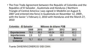 • The Free Trade Agreement between the Republic of Colombia and the
Republics of El Salvador , Guatemala and Honduras ( Northern
Triangle of Central America ) was signed in Medellin on August 9,
2007 and entered into force in Guatemala on November 12, 2009 ,
with the Savior 's February 2, 2010 with Honduras and the March 27,
2010
 