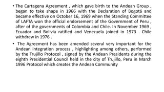 • The Cartagena Agreement , which gave birth to the Andean Group ,
began to take shape in 1966 with the Declaration of Bogotá and
became effective on October 16, 1969 when the Standing Committee
of LAFTA won the official endorsement of the Government of Peru ,
after of the governments of Colombia and Chile. In November 1969 ,
Ecuador and Bolivia ratified and Venezuela joined in 1973 . Chile
withdrew in 1976 .
• The Agreement has been amended several very important for the
Andean integration process , highlighting among others, performed
by the Trujillo Protocol , signed by the Andean Presidents during the
eighth Presidential Council held in the city of Trujillo, Peru in March
1996 Protocol which creates the Andean Community
 