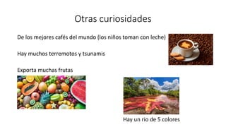 Otras curiosidades
De los mejores cafés del mundo (los niños toman con leche)
Hay muchos terremotos y tsunamis
Exporta muchas frutas
Hay un rio de 5 colores
 