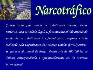 Caracterizado pela venda de substâncias ilícitas, sendo, portanto, uma atividade ilegal. O faturamento obtido através da venda dessas substâncias é extraordinário, conforme estudo realizado pela Organização das Nações Unidas (ONU) estima-se que a renda anual de drogas ilegais seja de 400 bilhões de dólares, correspondendo a aproximadamente 8% do comércio internacional. Narcotráfico 