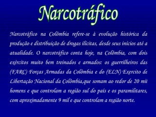 Narcotráfico Narcotráfico na Colômbia refere-se à evolução histórica da produção e distribuição de drogas ilícitas, desde seus inícios até a atualidade. O narcotráfico conta hoje, na Colômbia, com dois exércitos muito bem treinados e armados: os guerrilheiros das (FARC) Forças Armadas da Colômbia e do (ELN) Exercito de Libertação Nacional da Colômbia,que somam ao redor de 20 mil homens e que controlam a região sul do país e os paramilitares, com aproximadamente 9 mil e que controlam a região norte.  