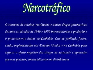 O consumo de cocaína, marihuana e outras drogas psicoactivas durante as décadas de 1960 e 1970 incrementaram a produção e o processamento destas na Colômbia. Leis de proibição foram, então, implementadas nos Estados Unidos e na Colômbia para sufocar o efeito negativo das drogas na sociedade e apreender quem as possuem, comercializaram ou distribuiram. Narcotráfico 