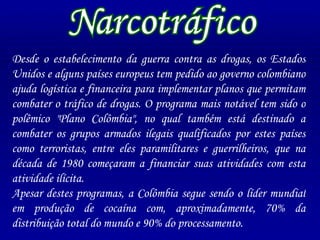 Desde o estabelecimento da guerra contra as drogas, os Estados Unidos e alguns países europeus tem pedido ao governo colombiano ajuda logística e financeira para implementar planos que permitam combater o tráfico de drogas. O programa mais notável tem sido o polêmico "Plano Colômbia", no qual também está destinado a combater os grupos armados ilegais qualificados por estes países como terroristas, entre eles paramilitares e guerrilheiros, que na década de 1980 começaram a financiar suas atividades com esta atividade ilícita. Apesar destes programas, a Colômbia segue sendo o líder mundial em produção de cocaína com, aproximadamente, 70% da distribuição total do mundo e 90% do processamento. Narcotráfico 