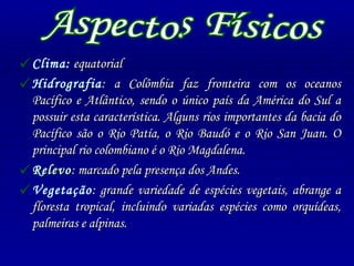 Clima :  equatorial Hidrografia : a Colômbia faz fronteira com os oceanos Pacífico e Atlântico, sendo o único país da América do Sul a possuir esta característica. Alguns rios importantes da bacia do Pacífico são o Rio Patía, o Rio Baudó e o Rio San Juan. O principal rio colombiano é o Rio Magdalena. Relevo : marcado pela presença dos Andes. Vegetação : grande variedade de espécies vegetais, abrange a floresta tropical, incluindo variadas espécies como orquídeas, palmeiras e alpinas. Aspectos Físicos 