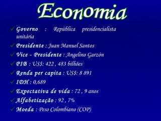 Governo  : República presidencialista unitária  Presidente  : Juan Manuel Santos Vice - Presidente  : Angelino Garzón PIB  : US$: 422 , 483 bilhões Renda per capita  : US$: 8 891 IDH  : 0,689 Expectativa de vida  : 72 , 9 anos Alfabetização  : 92 , 7% Moeda  : Peso Colombiano (COP) Economia 