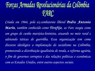 Forças Armadas Revolucionárias da Colômbia FARC Criada em 1964, pelo ex-combatente liberal  Pedro Antonio Marín , também conhecido como  Tirofijo , as Farc surgiu como um grupo de cunho marxista-leninista, atuando no meio rural e adotando táticas de guerrilha. Essa organização tem como discurso ideológico a implantação do socialismo na Colômbia, promovendo a distribuição igualitária de renda, a reforma agrária, o fim de governos corruptos e das relações políticas e econômicas com os Estados Unidos, entre outros aspectos sociais. 