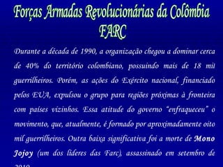 Forças Armadas Revolucionárias da Colômbia FARC Durante a década de 1990, a organização chegou a dominar cerca de 40% do território colombiano, possuindo mais de 18 mil guerrilheiros. Porém, as ações do Exército nacional, financiado pelos EUA, expulsou o grupo para regiões próximas à fronteira com países vizinhos. Essa atitude do governo “enfraqueceu” o movimento, que, atualmente, é formado por aproximadamente oito mil guerrilheiros. Outra baixa significativa foi a morte de  Mono Jojoy  (um dos líderes das Farc), assassinado em setembro de 2010. 