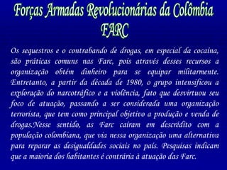 Forças Armadas Revolucionárias da Colômbia FARC Os sequestros e o contrabando de drogas, em especial da cocaína, são práticas comuns nas Farc, pois através desses recursos a organização obtém dinheiro para se equipar militarmente. Entretanto, a partir da década de 1980, o grupo intensificou a exploração do narcotráfico e a violência, fato que desvirtuou seu foco de atuação, passando a ser considerada uma organização terrorista, que tem como principal objetivo a produção e venda de drogas.Nesse sentido, as Farc caíram em descrédito com a população colombiana, que via nessa organização uma alternativa para reparar as desigualdades sociais no país. Pesquisas indicam que a maioria dos habitantes é contrária à atuação das Farc. 