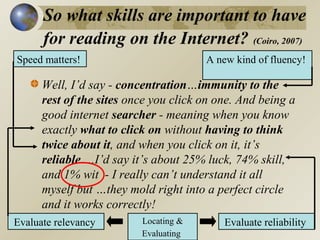 So what skills are important to have
for reading on the Internet? (Coiro, 2007)
Speed matters!

A new kind of fluency!

Well, I’d say - concentration…immunity to the
rest of the sites once you click on one. And being a
good internet searcher - meaning when you know
exactly what to click on without having to think
twice about it, and when you click on it, it’s
reliable….I’d say it’s about 25% luck, 74% skill,
and 1% wit - I really can’t understand it all
myself but …they mold right into a perfect circle
and it works correctly!
Evaluate relevancy

Locating &
Evaluating

Evaluate reliability

 