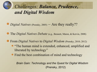 Challenges: Balance, Prudence,
and Digital Wisdom
Digital Natives (Prensky, 2005)

– Are they really??

The Digital Natives Debate (e.g., Bennett, Maton, & Kervin, 2008)
From Digital Natives to Digital Wisdom (Prensky, 2010; 2012)
“The human mind is extended, enhanced, amplified and
liberated by technology”
Find the best combination of mind and technology
Brain Gain: Technology and the Quest for Digital Wisdom
(Prensky, 2012)

 