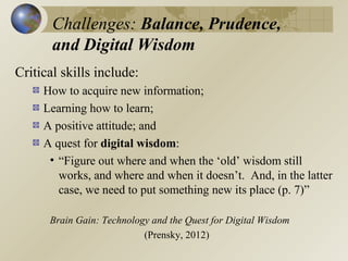 Challenges: Balance, Prudence,
and Digital Wisdom
Critical skills include:
How to acquire new information;
Learning how to learn;
A positive attitude; and
A quest for digital wisdom:
• “Figure out where and when the ‘old’ wisdom still
works, and where and when it doesn’t. And, in the latter
case, we need to put something new its place (p. 7)”
Brain Gain: Technology and the Quest for Digital Wisdom
(Prensky, 2012)

 