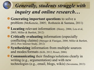 Generally, students struggle with
inquiry and online research…
Generating important questions to solve a
problem (McKenzie, 2005; Rothstein & Santana, 2011)
Locating relevant information

(Henry, 2006; Leu et al,

2005; Miller & Bartlett, 2012)

Critically evaluating information (especially
conflicting claims) (Metzger & Flanigan, 2008; Miller & Bartlett,
2012; Pew Internet Study, 2012)

Synthesizing information from multiple sources
and modes/formats (Killi, 2012; Rouet, 2006)
Communicating their findings/solutions clearly in
writing (e.g., argumentation) and with new
technologies (e.g., email, blogs, wikis) (Sevensma, 2013)

 