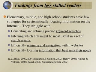 Findings from less skilled readers
Elementary, middle, and high school students have few
strategies for systematically locating information on the
Internet – They struggle with…
Generating and refining precise keyword searches
Inferring which link might be most useful in a set of
search results
Efficiently scanning and navigating within websites
Efficiently locating information that best suits their needs
(e.g., Bilal, 2000, 2001; Eagleton & Guinee, 2002; Henry, 2006; Kuiper &
Volman, 2008; Rouet, 2006, Sutherland-Smith, 2002)

 