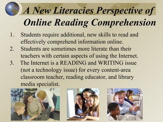 A New Literacies Perspective of
Online Reading Comprehension
1.

Students require additional, new skills to read and
effectively comprehend information online.
2. Students are sometimes more literate than their
teachers with certain aspects of using the Internet.
3. The Internet is a READING and WRITING issue
(not a technology issue) for every content-area
classroom teacher, reading educator, and library
media specialist.

 