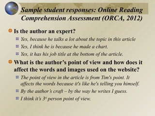 Sample student responses: Online Reading
Comprehension Assessment (ORCA, 2012)
Is the author an expert?
Yes, because he talks a lot about the topic in this article
Yes, I think he is because he made a chart.
Yes, it has his job title at the bottom of the article.

What is the author’s point of view and how does it
affect the words and images used on the website?
The point of view in the article is from Tim's point. It
affects the words because it's like he's telling you himself.
By the author’s craft – by the way he writes I guess.
I think it’s 3rd person point of view.

 