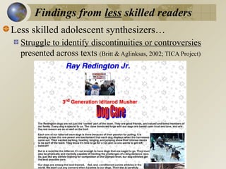 Findings from less skilled readers
Less skilled adolescent synthesizers…
Struggle to identify discontinuities or controversies
presented across texts (Britt & Aglinksas, 2002; TICA Project)

 