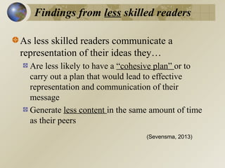 Findings from less skilled readers
As less skilled readers communicate a
representation of their ideas they…
Are less likely to have a “cohesive plan” or to
carry out a plan that would lead to effective
representation and communication of their
message
Generate less content in the same amount of time
as their peers
(Sevensma, 2013)

 