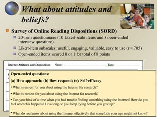 What about attitudes and
beliefs?
Survey of Online Reading Dispositions (SORD)
20-item questionnaire (10 Likert-scale items and 8 open-ended
interview questions)
Likert-item subscales: useful, engaging, valuable, easy to use (r =.705)
Open-ended items: scored 0 or 1 for total of 8 points

Open-ended questions:
(a) How approach; (b) How respond; (c): Self-efficacy
• What is easiest for you about using the Internet for research?
• What is hardest for you about using the Internet for research?
• Can you think of a time when you had trouble finding something using the Internet? How do you
feel when this happens? How long do you keep trying before you give up?
• What do you know about using the Internet effectively that some kids your age might not know?

 