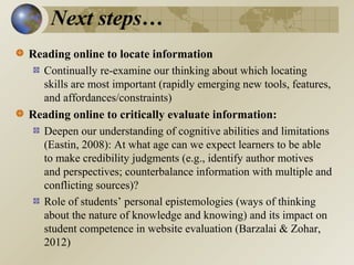 Next steps…
Reading online to locate information
Continually re-examine our thinking about which locating
skills are most important (rapidly emerging new tools, features,
and affordances/constraints)
Reading online to critically evaluate information:
Deepen our understanding of cognitive abilities and limitations
(Eastin, 2008): At what age can we expect learners to be able
to make credibility judgments (e.g., identify author motives
and perspectives; counterbalance information with multiple and
conflicting sources)?
Role of students’ personal epistemologies (ways of thinking
about the nature of knowledge and knowing) and its impact on
student competence in website evaluation (Barzalai & Zohar,
2012)

 