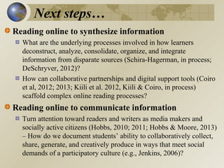 Next steps…
Reading online to synthesize information
What are the underlying processes involved in how learners
deconstruct, analyze, consolidate, organize, and integrate
information from disparate sources (Schira-Hagerman, in process;
DeSchryver, 2012)?
How can collaborative partnerships and digital support tools (Coiro
et al, 2012; 2013; Kiili et al. 2012, Kiili & Coiro, in process)
scaffold complex online reading processes?

Reading online to communicate information
Turn attention toward readers and writers as media makers and
socially active citizens (Hobbs, 2010; 2011; Hobbs & Moore, 2013)
– How do we document students’ ability to collaboratively collect,
share, generate, and creatively produce in ways that meet social
demands of a participatory culture (e.g., Jenkins, 2006)?

 