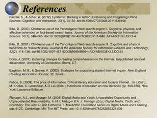 References
Barzilai, S., & Zohar, A. (2012). Epistemic Thinking in Action: Evaluating and Integrating Online
Sources. Cognition and Instruction, 30(1), 39–85. doi:10.1080/07370008.2011.636495
Bilal, D. (2000). Children’s use of the Yahooligans! Web search engine: I. Cognitive, physical, and
affective behaviors on fact-based search tasks. Journal of the American Society for Information
Science, 51(7), 646–665. doi:10.1002/(SICI)1097-4571(2000)51:7<646::AID-ASI7>3.0.CO;2-A
Bilal, D. (2001). Children’s use of the Yahooligans! Web search engine: II. Cognitive and physical
behaviors on research tasks. Journal of the American Society for Information Science and Technology,
52(2), 118–136. doi:10.1002/1097-4571(2000)9999:9999<::AID-ASI1038>3.3.CO;2-I
Coiro, J. (2007). Exploring changes to reading comprehension on the Internet. Unpublished doctoral
dissertation, University of Connecticut. Storrs, CT.
Eagleton, M. B., & Guinee, K. (2002). Strategies for supporting student Internet inquiry. New England
Reading Association Journal, 38, 39–47.
Fabos, B. (2008). The price of information: Critical literacy education and today’s Internet. . In J.Coiro,
M. Knobel, C. Lankshear, & D. Leu (Eds.), Handbook of research on new literacies (pp. 839-870). New
York: Lawrence Erlbaum.
Flanagin, A.J., and Metzger, M. (2008) Digital Media and Youth: Unparalleled Opportunity and
Unprecedented Responsibility. In M.J. Metzger & A. J. Flanagin (Eds.) Digital Media, Youth, and
Credibility: The John D. and Catherine T. MacArthur Foundation Series on Digital Media and Learning.
(pp. 5–28). Cambridge, MA: The MIT Press. doi: 10.1162/dmal.9780262562324.005

 