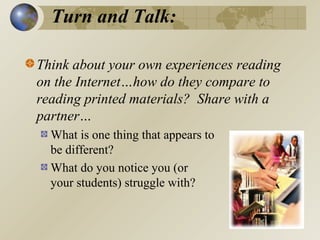 Turn and Talk:
Think about your own experiences reading
on the Internet…how do they compare to
reading printed materials? Share with a
partner…
What is one thing that appears to
be different?
What do you notice you (or
your students) struggle with?

 