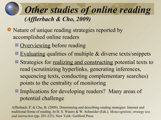 Other studies of online reading
(Afflerbach & Cho, 2009)
Nature of unique reading strategies reported by
accomplished online readers
Overviewing before reading
Evaluating qualities of multiple & diverse texts/snippets
Strategies for realizing and constructing potential texts to
read (scrutinizing hyperlinks, generating inferences,
sequencing texts, conducting complementary searches)
points to the centrality of monitoring
Implications for developing readers? Many areas of
potential challenge
Afflerbach, P. & Cho, B. (2009). Determining and describing reading strategies: Internet and
traditional forms of reading. In H. S. Waters & W. Schneider (Eds.). Metacognition, strategy use,
and instruction (pp. 201-225). New York: Guilford Press.

 