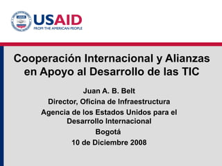 Cooperación Internacional y Alianzas
en Apoyo al Desarrollo de las TIC
Juan A. B. Belt
Director, Oficina de Infraestructura
Agencia de los Estados Unidos para el
Desarrollo Internacional
Bogotá
10 de Diciembre 2008
 