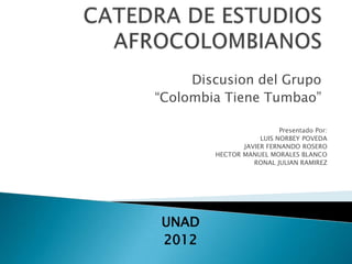 Discusion del Grupo
“Colombia Tiene Tumbao”

                          Presentado Por:
                    LUIS NORBEY POVEDA
               JAVIER FERNANDO ROSERO
        HECTOR MANUEL MORALES BLANCO
                  RONAL JULIAN RAMIREZ




UNAD
2012
 