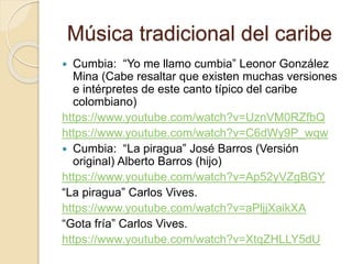 Música tradicional del caribe
 Cumbia: “Yo me llamo cumbia” Leonor González
Mina (Cabe resaltar que existen muchas versiones
e intérpretes de este canto típico del caribe
colombiano)
https://www.youtube.com/watch?v=UznVM0RZfbQ
https://www.youtube.com/watch?v=C6dWy9P_wqw
 Cumbia: “La piragua” José Barros (Versión
original) Alberto Barros (hijo)
https://www.youtube.com/watch?v=Ap52yVZgBGY
“La piragua” Carlos Vives.
https://www.youtube.com/watch?v=aPljjXaikXA
“Gota fría” Carlos Vives.
https://www.youtube.com/watch?v=XtqZHLLY5dU
 
