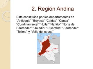 2. Región Andina
Está constituida por los departamentos de
“Antioquia” “Boyacá” “Caldas” “Cauca”
“Cundinamarca” “Huila” “Nariño” “Norte de
Santander” “Quindío” “Risaralda” “Santander”
“Tolima” y “Valle del cauca”
 