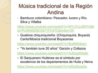 Música tradicional de la Región
Andina
• Bambuco colombiano: Pescador, lucero y Río.
Silva y Villalba
https://www.youtube.com/watch?v=WYJ7zLd50YU&li
st=PL60ADD9CA071FC47C&index=20
 Guabina chiquinquireña: (Chiquinquirá, Boyacá)
Canto/Música tradicional Boyacense
https://www.youtube.com/watch?v=8cxBXhlkarc
 “Yo también tuve 20 años” Garzón y Collazos
https://www.youtube.com/watch?v=Yul0ogWdy6c
 El Sanjuanero Huilense es el símbolo por
excelencia de los departamentos de Huila y Neiva
https://www.youtube.com/watch?v=inf2ySkzgQo
 