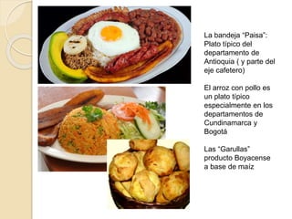 La bandeja “Paisa”:
Plato típico del
departamento de
Antioquia ( y parte del
eje cafetero)
El arroz con pollo es
un plato típico
especialmente en los
departamentos de
Cundinamarca y
Bogotá
Las “Garullas”
producto Boyacense
a base de maíz
 