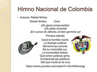 Himno Nacional de Colombia
 Autores: Rafael Núñez
Oreste Sindici Coro:
¡Oh gloria inmarcesible!
¡Oh júbilo inmortal!
¡En surcos de dolores, el bien germina ya!
Primera estrofa:
Cesó la horrible noche
La libertad sublime
Derrama las auroras
De su invencible luz.
La humanidad entera,
Que entre cadenas gime,
Comprende las palabras
Del que murió en la cruz
https://www.youtube.com/watch?v=SrvKADxxsqg
 