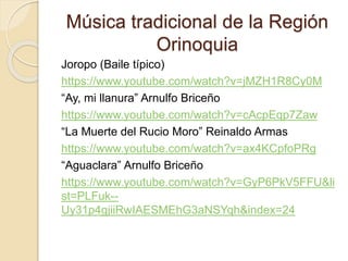 Música tradicional de la Región
Orinoquia
Joropo (Baile típico)
https://www.youtube.com/watch?v=jMZH1R8Cy0M
“Ay, mi llanura” Arnulfo Briceño
https://www.youtube.com/watch?v=cAcpEqp7Zaw
“La Muerte del Rucio Moro” Reinaldo Armas
https://www.youtube.com/watch?v=ax4KCpfoPRg
“Aguaclara” Arnulfo Briceño
https://www.youtube.com/watch?v=GyP6PkV5FFU&li
st=PLFuk--
Uy31p4gjiiRwIAESMEhG3aNSYqh&index=24
 