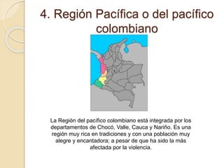 4. Región Pacífica o del pacífico
colombiano
La Región del pacífico colombiano está integrada por los
departamentos de Chocó, Valle, Cauca y Nariño. Es una
región muy rica en tradiciones y con una población muy
alegre y encantadora; a pesar de que ha sido la más
afectada por la violencia.
 