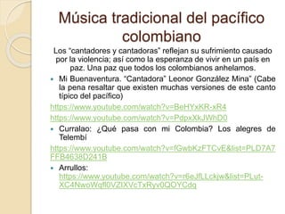 Música tradicional del pacífico
colombiano
Los “cantadores y cantadoras” reflejan su sufrimiento causado
por la violencia; así como la esperanza de vivir en un país en
paz. Una paz que todos los colombianos anhelamos.
 Mi Buenaventura. “Cantadora” Leonor González Mina” (Cabe
la pena resaltar que existen muchas versiones de este canto
típico del pacífico)
https://www.youtube.com/watch?v=BeHYxKR-xR4
https://www.youtube.com/watch?v=PdpxXkJWhD0
 Curralao: ¿Qué pasa con mi Colombia? Los alegres de
Telembí
https://www.youtube.com/watch?v=fGwbKzFTCvE&list=PLD7A7
FFB4638D241B
 Arrullos:
https://www.youtube.com/watch?v=r6eJfLLckjw&list=PLut-
XC4NwoWqfl0VZIXVcTxRyv0QOYCdq
 