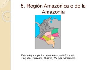 5. Región Amazónica o de la
Amazonía
Esta integrada por los departamentos de Putumayo,
Caquetá, Guaviare, Guainía, Vaupés y Amazonas
 