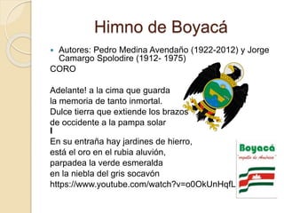 Himno de Boyacá
 Autores: Pedro Medina Avendaño (1922-2012) y Jorge
Camargo Spolodire (1912- 1975)
CORO
Adelante! a la cima que guarda
la memoria de tanto inmortal.
Dulce tierra que extiende los brazos
de occidente a la pampa solar
I
En su entraña hay jardines de hierro,
está el oro en el rubia aluvión,
parpadea la verde esmeralda
en la niebla del gris socavón
https://www.youtube.com/watch?v=o0OkUnHqfLk
 