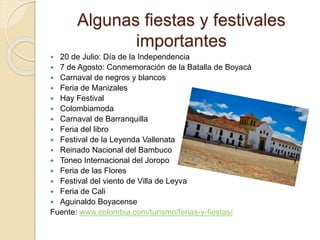 Algunas fiestas y festivales
importantes
 20 de Julio: Día de la Independencia
 7 de Agosto: Conmemoración de la Batalla de Boyacá
 Carnaval de negros y blancos
 Feria de Manizales
 Hay Festival
 Colombiamoda
 Carnaval de Barranquilla
 Feria del libro
 Festival de la Leyenda Vallenata
 Reinado Nacional del Bambuco
 Toneo Internacional del Joropo
 Feria de las Flores
 Festival del viento de Villa de Leyva
 Feria de Cali
 Aguinaldo Boyacense
Fuente: www.colombia.com/turismo/ferias-y-fiestas/
 